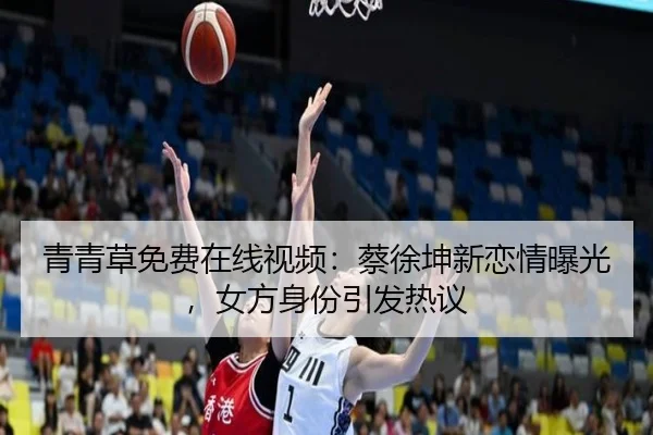 青青草免费在线视频：蔡徐坤新恋情曝光，女方身份引发热议