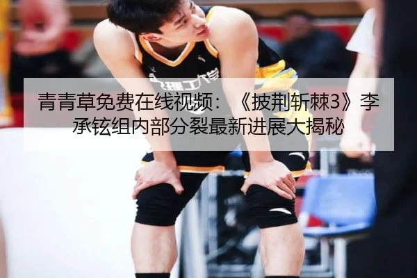青青草免费在线视频：《披荆斩棘3》李承铉组内部分裂最新进展大揭秘